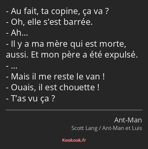 Au fait, ta copine, ça va ? Oh, elle s’est barrée. Ah… Il y a ma mère qui est morte, aussi. Et mon…