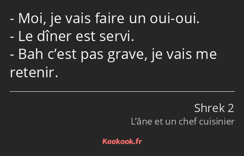 Moi, je vais faire un oui-oui. Le dîner est servi. Bah c’est pas grave, je vais me retenir.