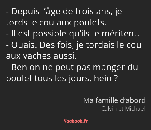 Depuis l’âge de trois ans, je tords le cou aux poulets. Il est possible qu’ils le méritent. Ouais…