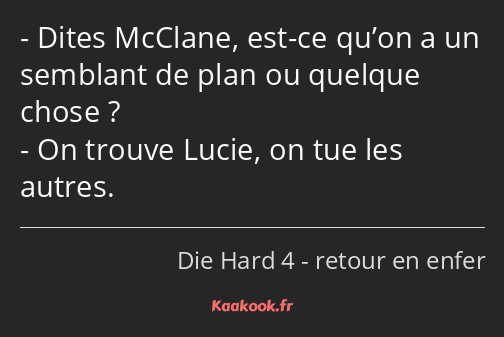 Dites McClane, est-ce qu’on a un semblant de plan ou quelque chose ? On trouve Lucie, on tue les…