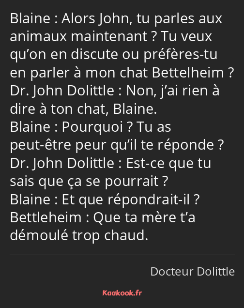 Alors John, tu parles aux animaux maintenant ? Tu veux qu’on en discute ou préfères-tu en parler à…