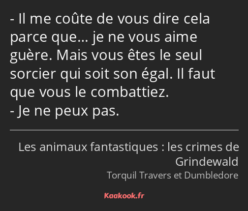 Il me coûte de vous dire cela parce que… je ne vous aime guère. Mais vous êtes le seul sorcier qui…