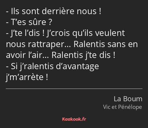 Ils sont derrière nous ! T’es sûre ? J’te l’dis ! J’crois qu’ils veulent nous rattraper… Ralentis…