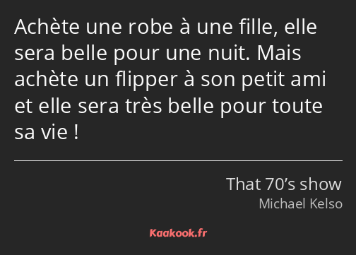 Achète une robe à une fille, elle sera belle pour une nuit. Mais achète un flipper à son petit ami…