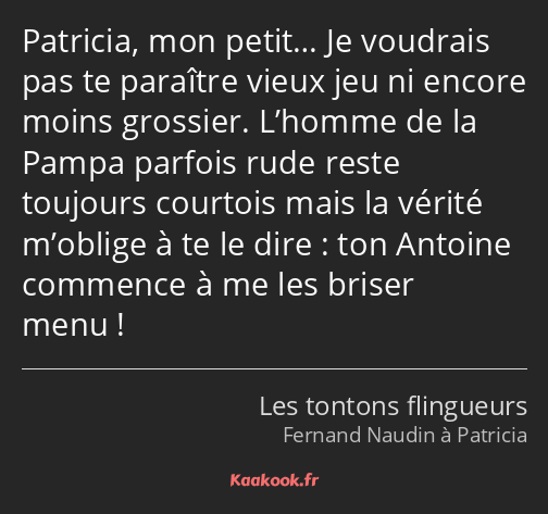 Patricia, mon petit… Je voudrais pas te paraître vieux jeu ni encore moins grossier. L’homme de la…