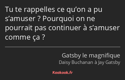 Tu te rappelles ce qu’on a pu s’amuser ? Pourquoi on ne pourrait pas continuer à s’amuser comme ça ?