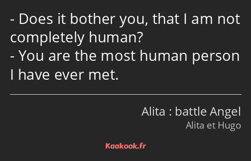 Does it bother you, that I am not completely human? You are the most human person I have ever met.