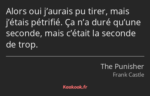 Alors oui j’aurais pu tirer, mais j’étais pétrifié. Ça n’a duré qu’une seconde, mais c’était la…