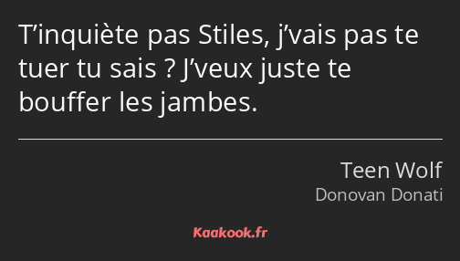 T’inquiète pas Stiles, j’vais pas te tuer tu sais ? J’veux juste te bouffer les jambes.