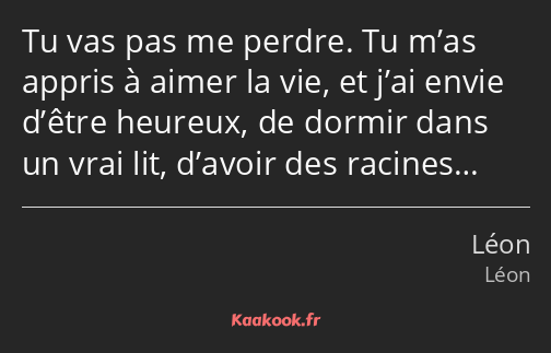 Tu vas pas me perdre. Tu m’as appris à aimer la vie, et j’ai envie d’être heureux, de dormir dans…