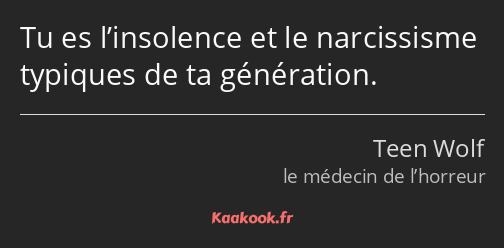 Tu es l’insolence et le narcissisme typiques de ta génération.