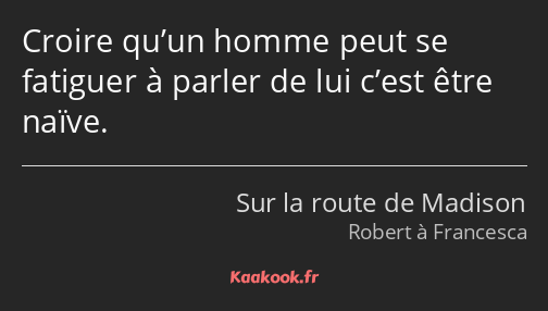 Croire qu’un homme peut se fatiguer à parler de lui c’est être naïve.