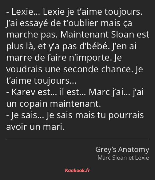 Lexie… Lexie je t’aime toujours. J’ai essayé de t’oublier mais ça marche pas. Maintenant Sloan est…