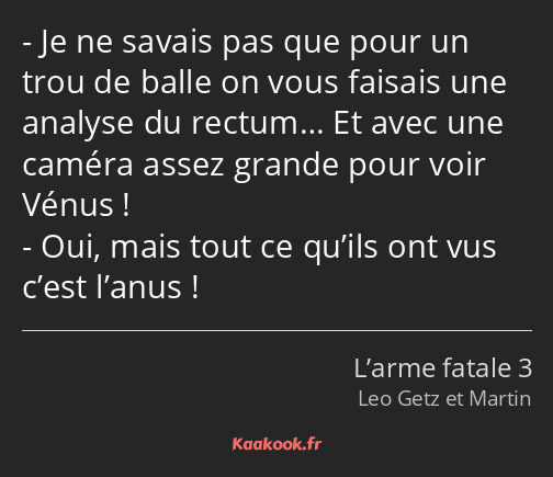 Je ne savais pas que pour un trou de balle on vous faisais une analyse du rectum… Et avec une…