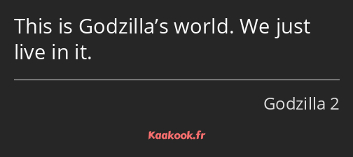 This is Godzilla’s world. We just live in it.