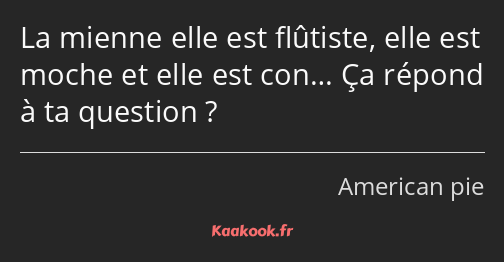 La mienne elle est flûtiste, elle est moche et elle est con… Ça répond à ta question ?