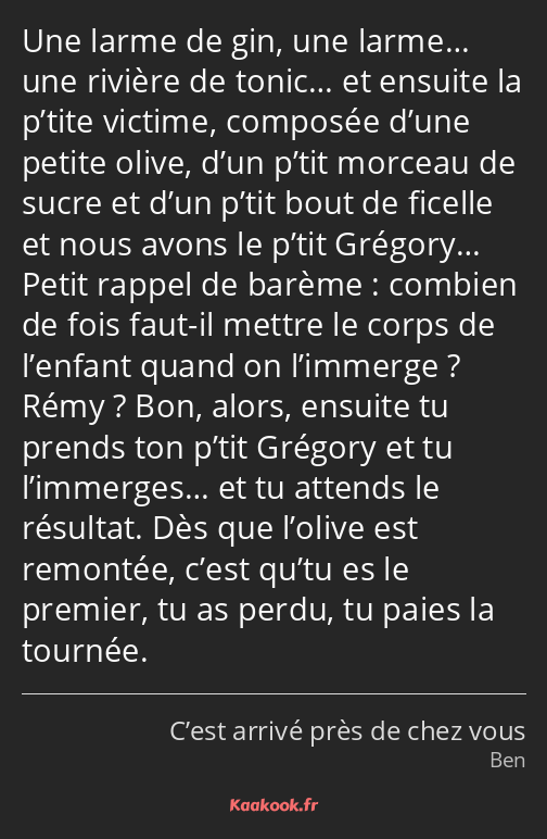 Une larme de gin, une larme… une rivière de tonic… et ensuite la p’tite victime, composée d’une…