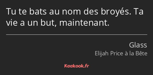 Tu te bats au nom des broyés. Ta vie a un but, maintenant.