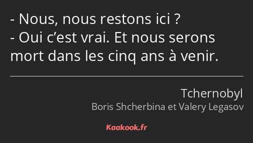 Nous, nous restons ici ? Oui c’est vrai. Et nous serons mort dans les cinq ans à venir.