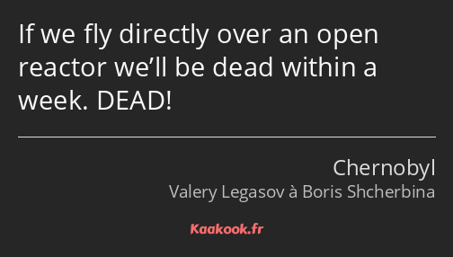 If we fly directly over an open reactor we’ll be dead within a week. DEAD!