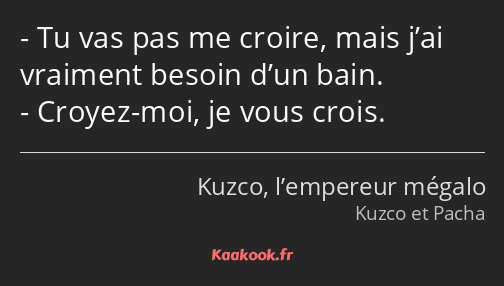 Tu vas pas me croire, mais j’ai vraiment besoin d’un bain. Croyez-moi, je vous crois.