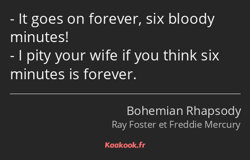 It goes on forever, six bloody minutes! I pity your wife if you think six minutes is forever.