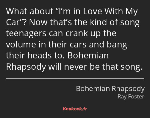 What about I’m in Love With My Car? Now that’s the kind of song teenagers can crank up the volume…