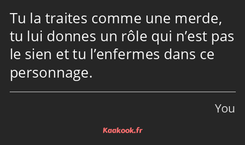 Tu la traites comme une merde, tu lui donnes un rôle qui n’est pas le sien et tu l’enfermes dans ce…