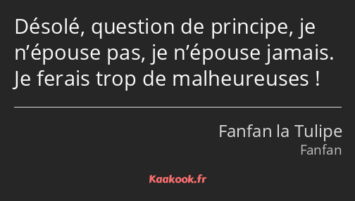 Désolé, question de principe, je n’épouse pas, je n’épouse jamais. Je ferais trop de malheureuses !