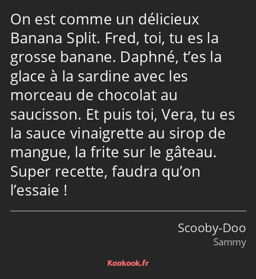 On est comme un délicieux Banana Split. Fred, toi, tu es la grosse banane. Daphné, t’es la glace à…