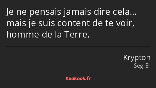 Je ne pensais jamais dire cela… mais je suis content de te voir, homme de la Terre.