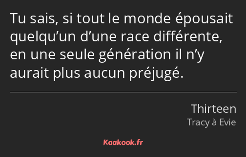 Tu sais, si tout le monde épousait quelqu’un d’une race différente, en une seule génération il n’y…