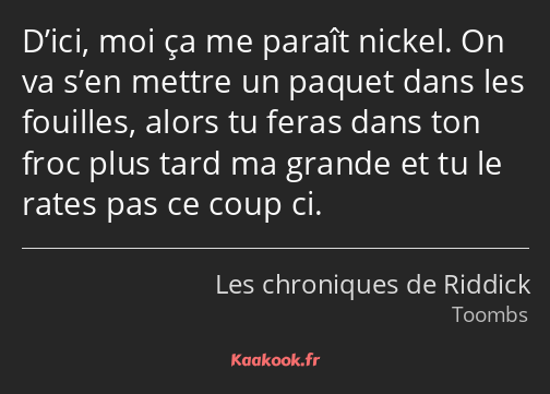 D’ici, moi ça me paraît nickel. On va s’en mettre un paquet dans les fouilles, alors tu feras dans…