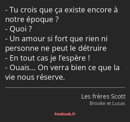 Tu crois que ça existe encore à notre époque ? Quoi ? Un amour si fort que rien ni personne ne peut…