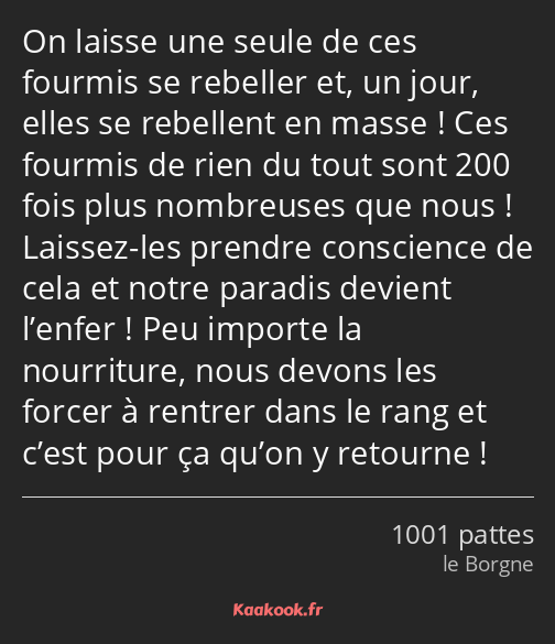 On laisse une seule de ces fourmis se rebeller et, un jour, elles se rebellent en masse ! Ces…