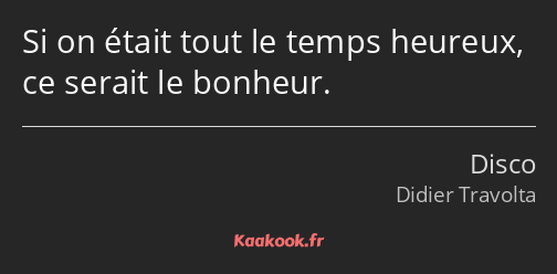 Si on était tout le temps heureux, ce serait le bonheur.