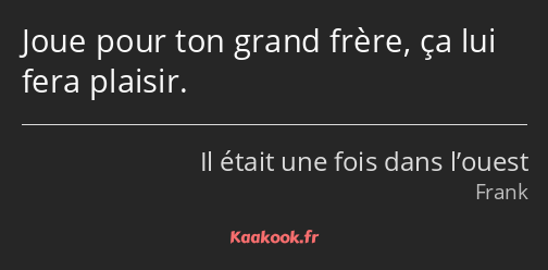 Joue pour ton grand frère, ça lui fera plaisir.