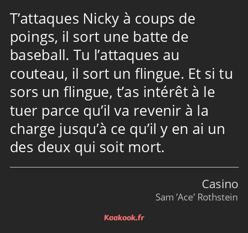 T’attaques Nicky à coups de poings, il sort une batte de baseball. Tu l’attaques au couteau, il…