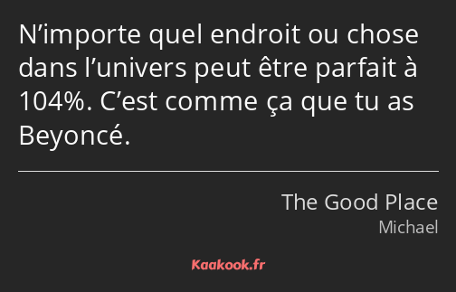 N’importe quel endroit ou chose dans l’univers peut être parfait à 104%. C’est comme ça que tu as…