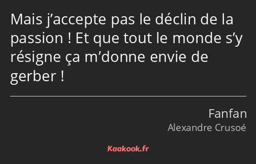 Mais j’accepte pas le déclin de la passion ! Et que tout le monde s’y résigne ça m’donne envie de…