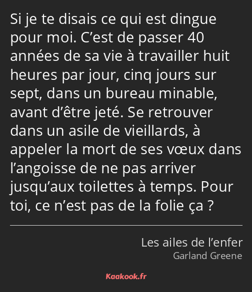 Si je te disais ce qui est dingue pour moi. C’est de passer 40 années de sa vie à travailler huit…