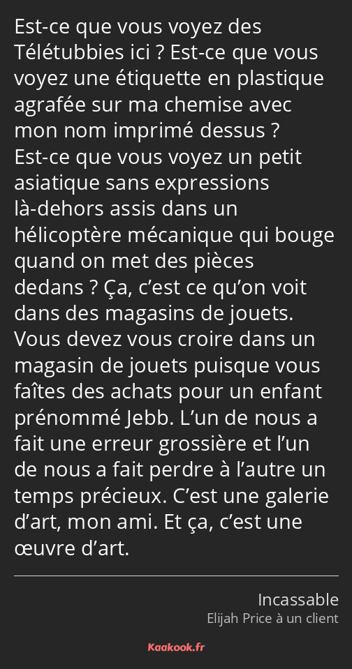 Est-ce que vous voyez des Télétubbies ici ? Est-ce que vous voyez une étiquette en plastique…