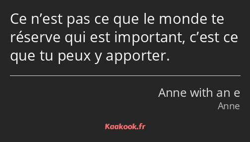 Ce n’est pas ce que le monde te réserve qui est important, c’est ce que tu peux y apporter.