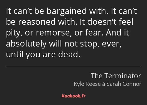 It can’t be bargained with. It can’t be reasoned with. It doesn’t feel pity, or remorse, or fear…