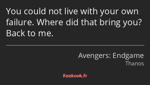 You could not live with your own failure. Where did that bring you? Back to me.