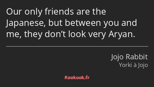 Our only friends are the Japanese, but between you and me, they don’t look very Aryan.