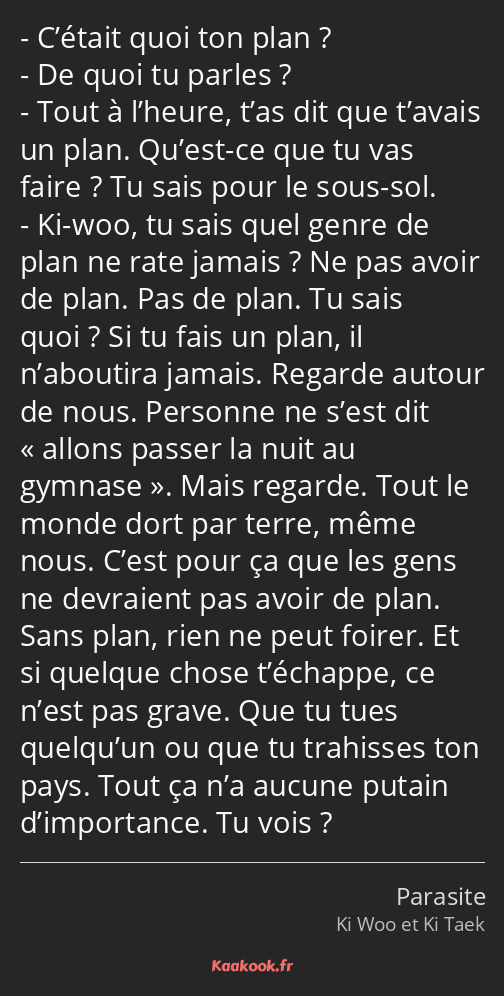 C’était quoi ton plan ? De quoi tu parles ? Tout à l’heure, t’as dit que t’avais un plan. Qu’est-ce…