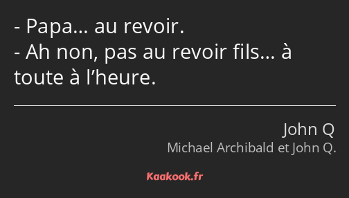 Papa… au revoir. Ah non, pas au revoir fils… à toute à l’heure.