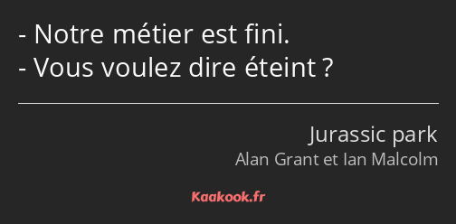 Notre métier est fini. Vous voulez dire éteint ?