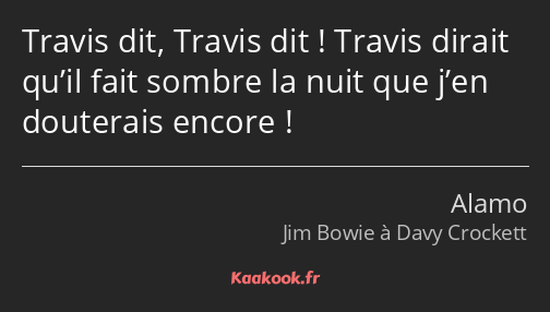 Travis dit, Travis dit ! Travis dirait qu’il fait sombre la nuit que j’en douterais encore !